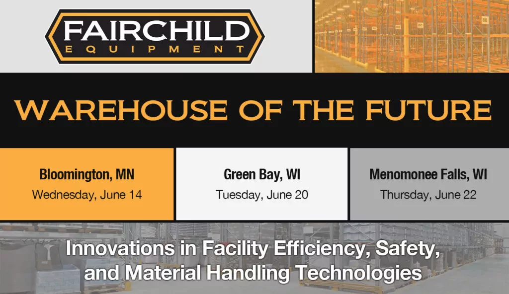 Fairchild Equipment Logo. Warehouse storage and racking. Text: WAREHOUSE OF THE FUTURE. Bloomington, MN Wednesday June 14. Green Bay, WI Tuesday June 20. Menomonee Falls, WI Thursday June 22. Innovations in Facility Efficiency, Safety, and Material Handling Technologies.